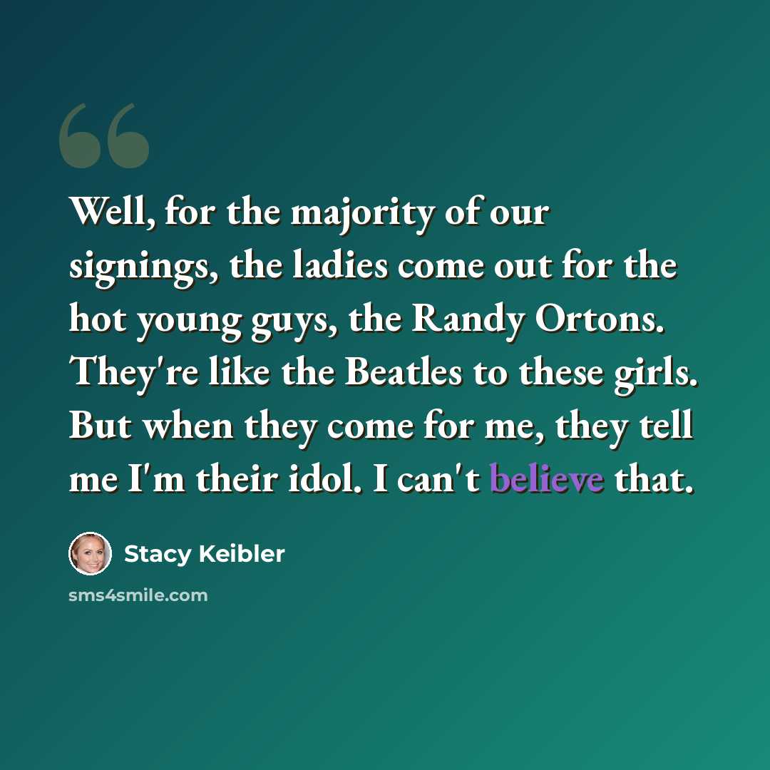 “Well, for the majority of our signings, the ladies come out for the hot young guys, the Randy Ortons. They're like the Beatles to these girls. But when they come for me, they tell me I'm their idol. I can't believe that.” quote by Stacy Keibler
