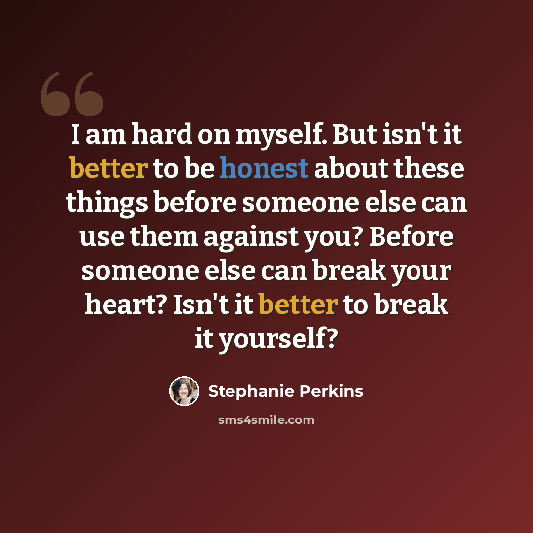 “I am hard on myself. But isn't it better to be honest about these things before someone else can use them against you? Before someone else can break your heart? Isn't it better to break it yourself?” quote by Stephanie Perkins