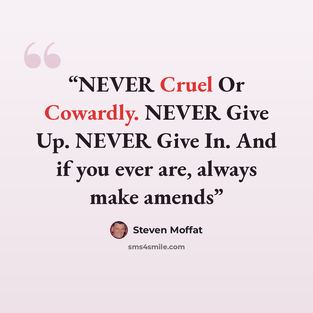 “NEVER Cruel Or Cowardly. NEVER Give Up. NEVER Give In. And if you ever are, always make amends” quote by Steven Moffat