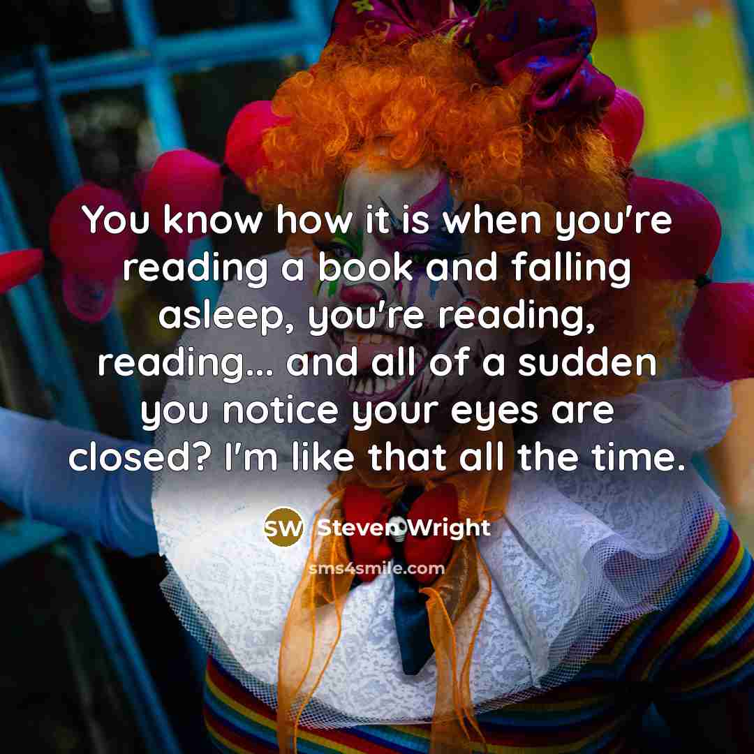 “You know how it is when you're reading a book and falling asleep, you're reading, reading... and all of a sudden you notice your eyes are closed? I'm like that all the time.” quote by Steven Wright