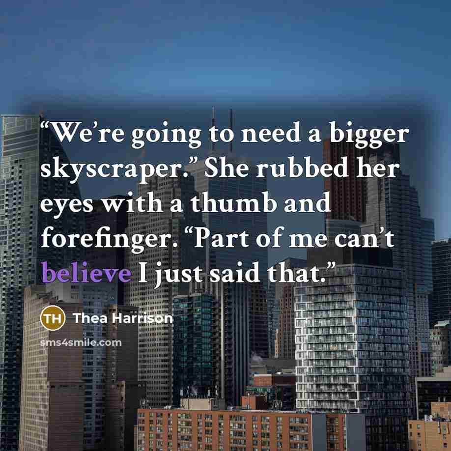 “We’re going to need a bigger skyscraper.” She rubbed her eyes with a thumb and forefinger. “Part of me can’t believe I just said that.” quote by Thea Harrison