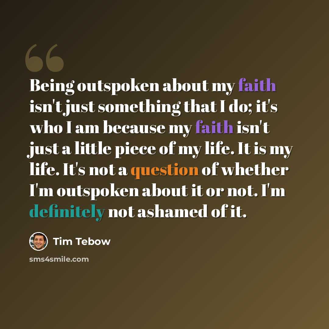“Being outspoken about my faith isn't just something that I do; it's who I am because my faith isn't just a little piece of my life. It is my life. It's not a question of whether I'm outspoken about it or not. I'm definitely not ashamed of it.” quote by Tim Tebow