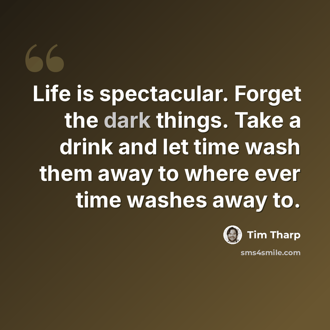 “Life is spectacular. Forget the dark things. Take a drink and let time wash them away to where ever time washes away to.” quote by Tim Tharp
