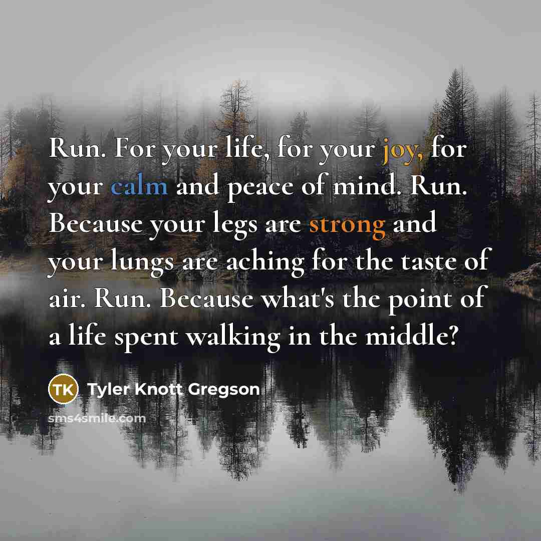 “Run. For your life, for your joy, for your calm and peace of mind. Run. Because your legs are strong and your lungs are aching for the taste of air. Run. Because what's the point of a life spent walking in the middle?” quote by Tyler Knott Gregson