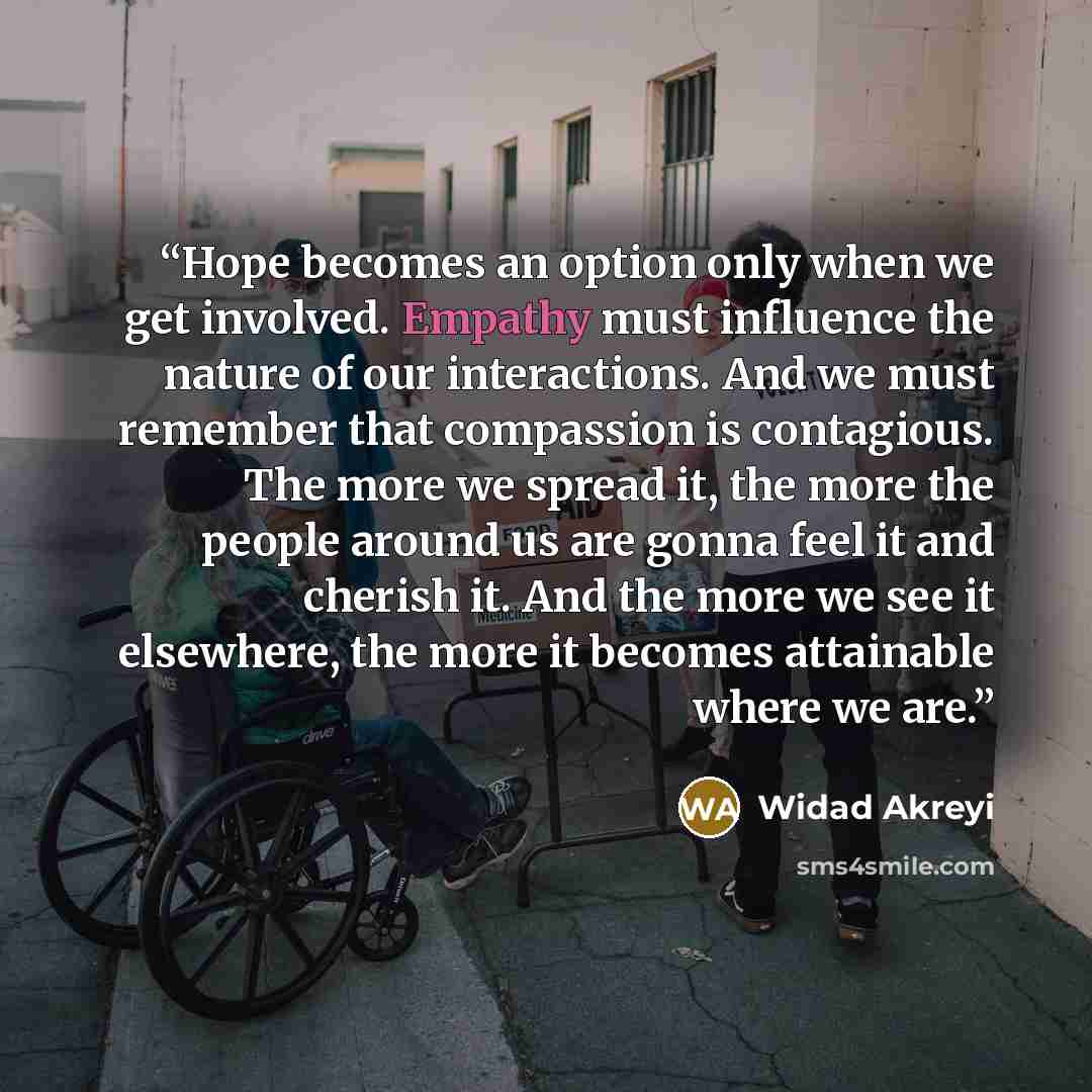 “Hope becomes an option only when we get involved. Empathy must influence the nature of our interactions. And we must remember that compassion is contagious. The more we spread it, the more the people around us are gonna feel it and cherish it. And the more we see it elsewhere, the more it becomes…” quote by Widad Akreyi