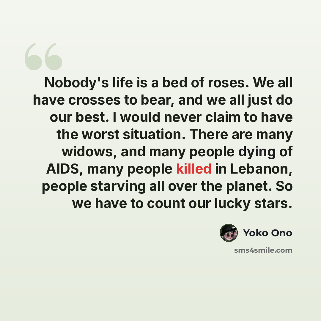 “Nobody's life is a bed of roses. We all have crosses to bear, and we all just do our best. I would never claim to have the worst situation. There are many widows, and many people dying of AIDS, many people killed in Lebanon, people starving all over the planet. So we have to count our lucky stars.” quote by Yoko Ono