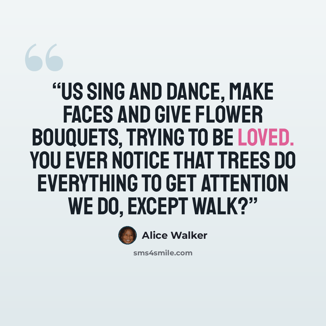 “Us sing and dance, make faces and give flower bouquets, trying to be loved. You ever notice that trees do everything to get attention we do, except walk?” quote by Alice Walker