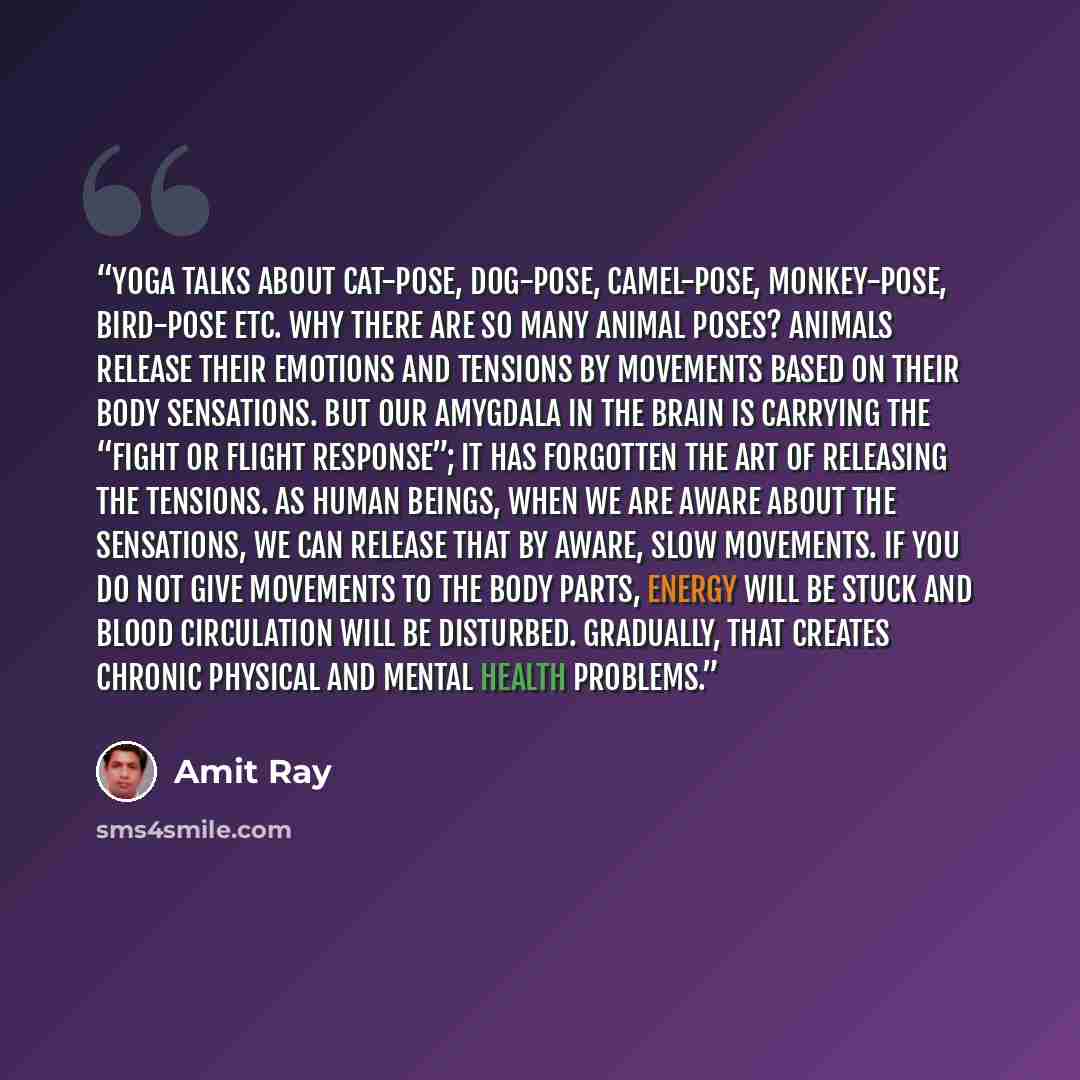“Yoga talks about cat-pose, dog-pose, camel-pose, monkey-pose, bird-pose etc. Why there are so many animal poses? Animals release their emotions and tensions by movements based on their body sensations. But our amygdala in the brain is carrying the “fight or flight response”; it has forgotten the…” quote by Amit Ray