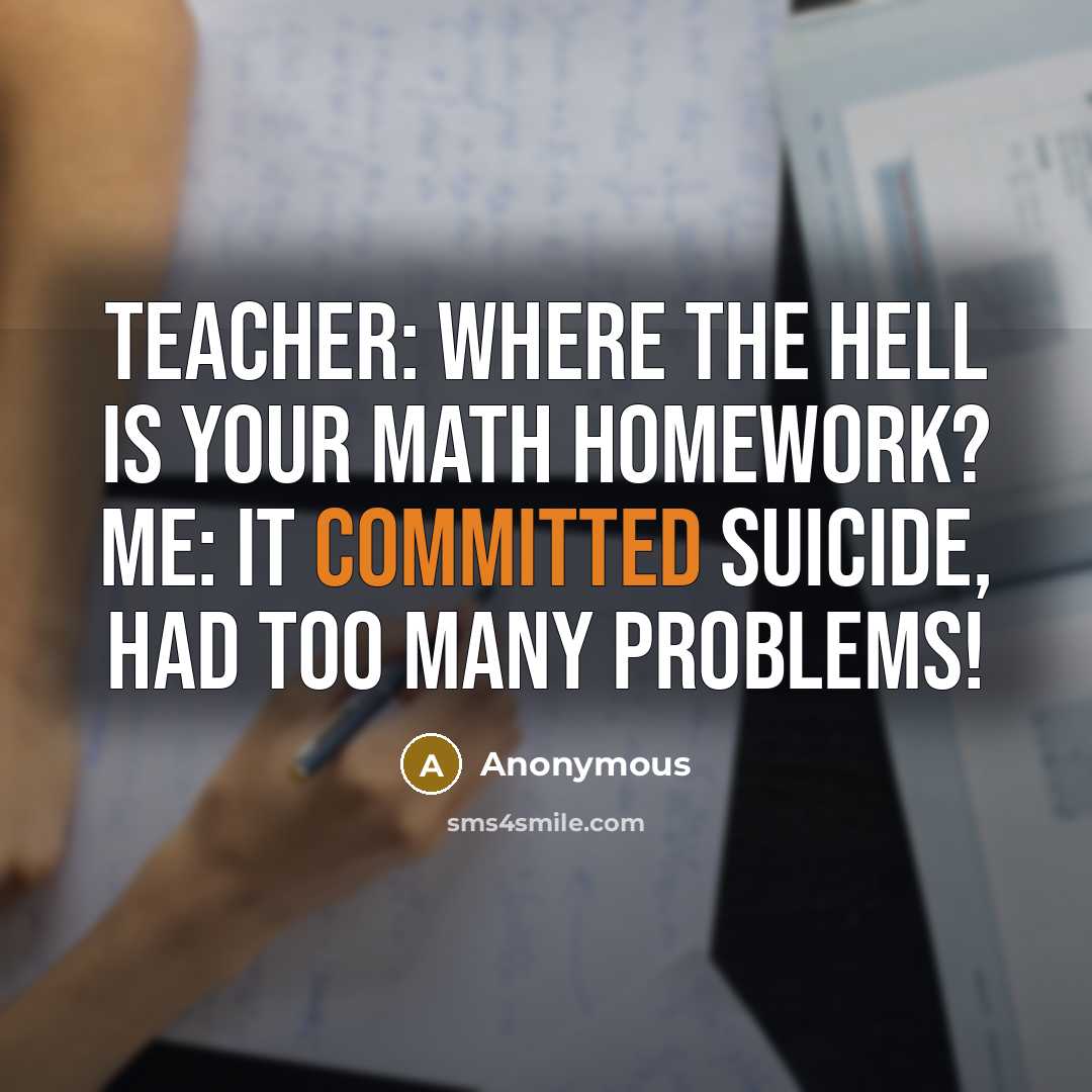 “Teacher: Where the hell is your math homework? Me: It committed suicide, had too many problems!” quote by Anonymous