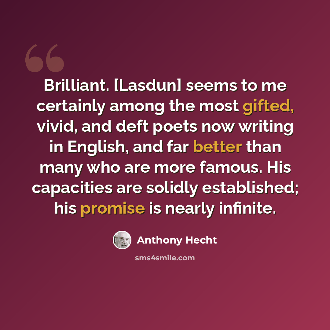 “Brilliant. [Lasdun] seems to me certainly among the most gifted, vivid, and deft poets now writing in English, and far better than many who are more famous. His capacities are solidly established; his promise is nearly infinite.” quote by Anthony Hecht