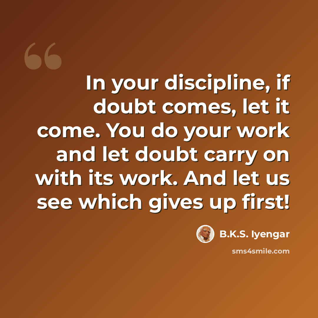 “In your discipline, if doubt comes, let it come. You do your work and let doubt carry on with its work. And let us see which gives up first!” quote by B.K.S. Iyengar