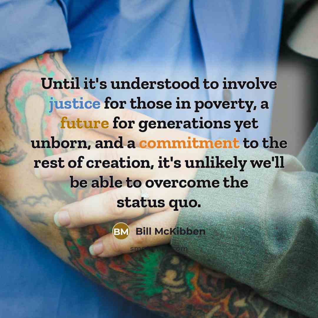 “Until it's understood to involve justice for those in poverty, a future for generations yet unborn, and a commitment to the rest of creation, it's unlikely we'll be able to overcome the status quo.” quote by Bill McKibben
