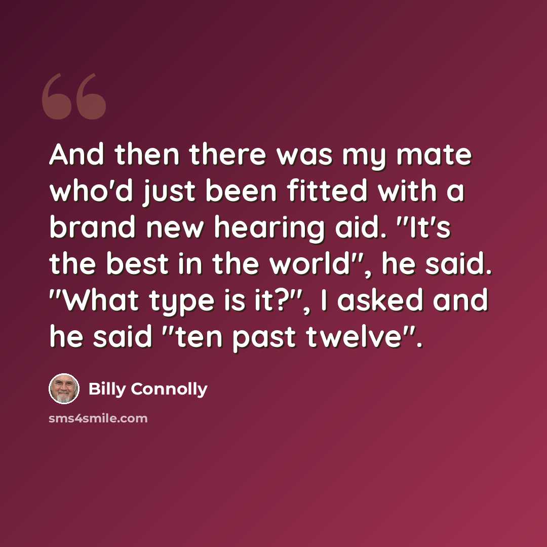 “And then there was my mate who'd just been fitted with a brand new hearing aid. "It's the best in the world", he said. "What type is it?", I asked and he said "ten past twelve".” quote by Billy Connolly