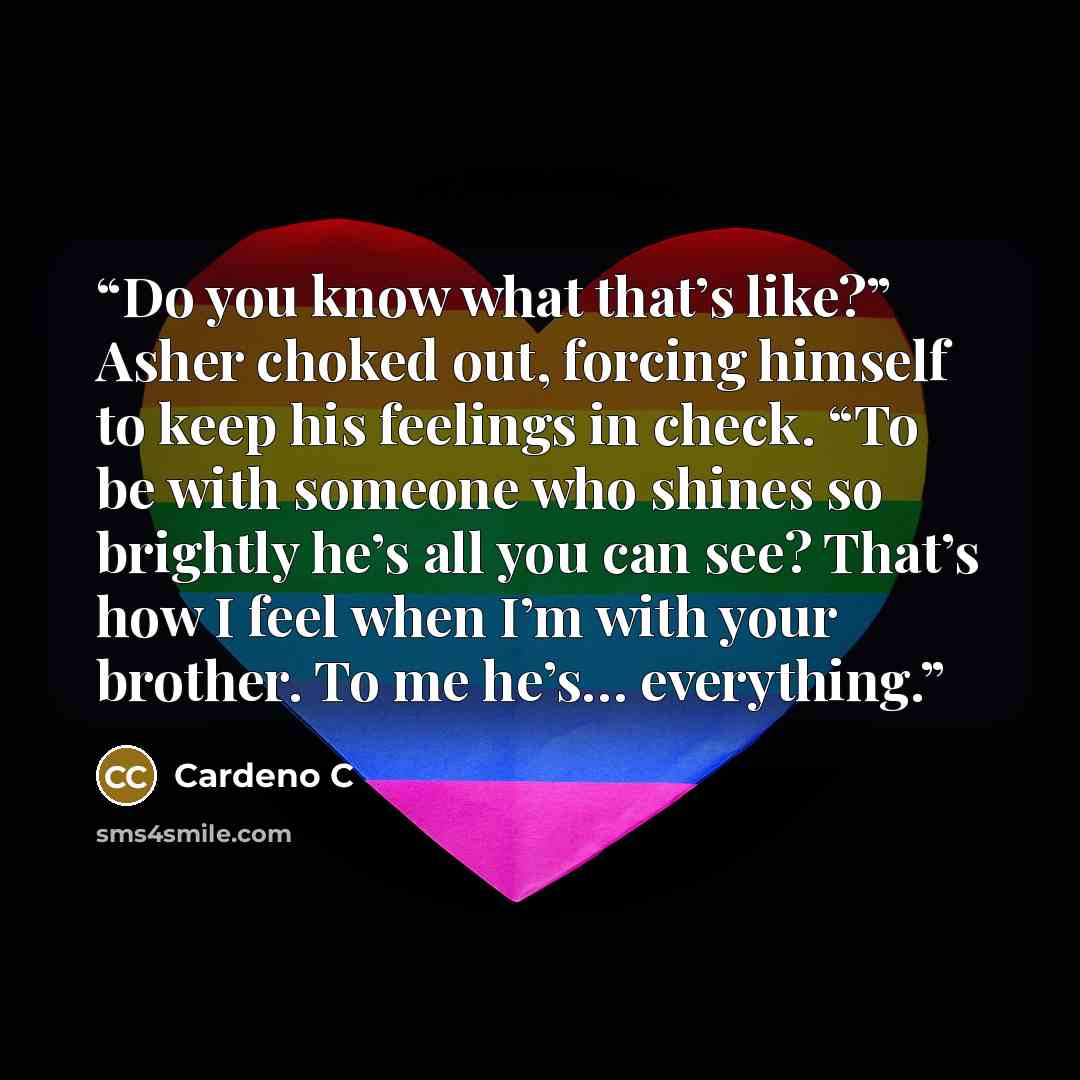 “Do you know what that’s like?” Asher choked out, forcing himself to keep his feelings in check. “To be with someone who shines so brightly he’s all you can see? That’s how I feel when I’m with your brother. To me he’s… everything.” quote by Cardeno C