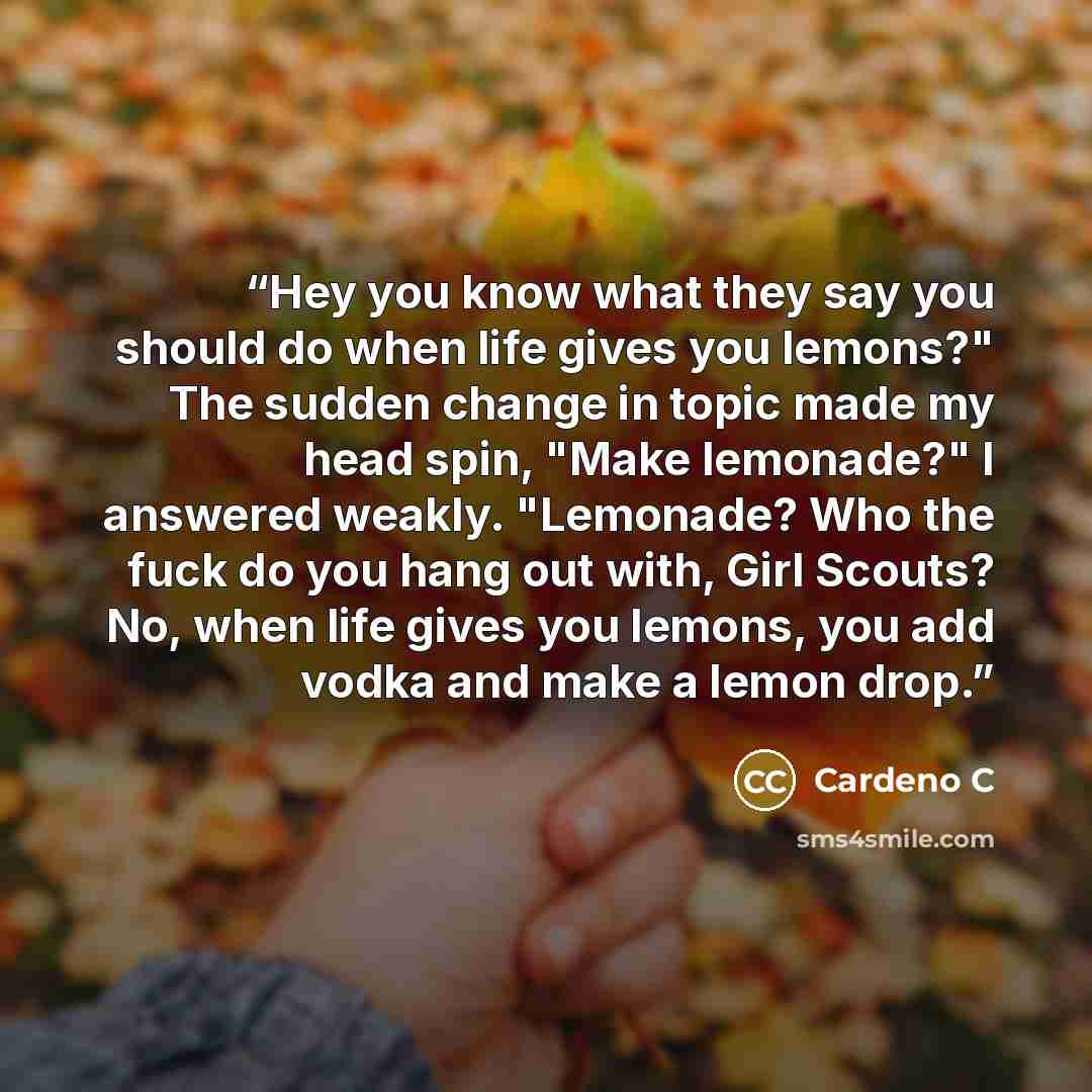 “Hey you know what they say you should do when life gives you lemons?" The sudden change in topic made my head spin, "Make lemonade?" I answered weakly. "Lemonade? Who the fuck do you hang out with, Girl Scouts? No, when life gives you lemons, you add vodka and make a lemon drop.” quote by Cardeno C