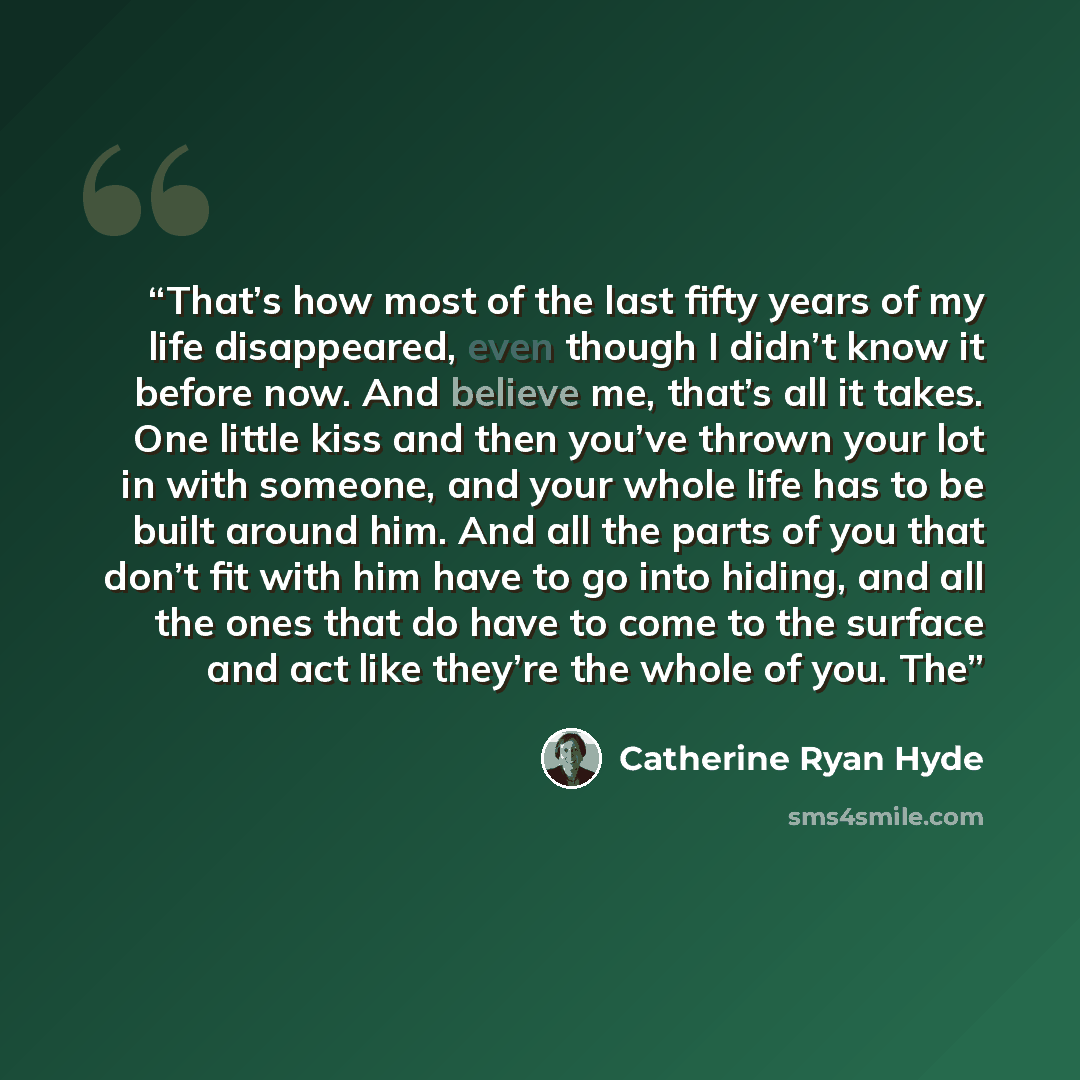 “That’s how most of the last fifty years of my life disappeared, even though I didn’t know it before now. And believe me, that’s all it takes. One little kiss and then you’ve thrown your lot in with someone, and your whole life has to be built around him. And all the parts of you that don’t fit…” quote by Catherine Ryan Hyde