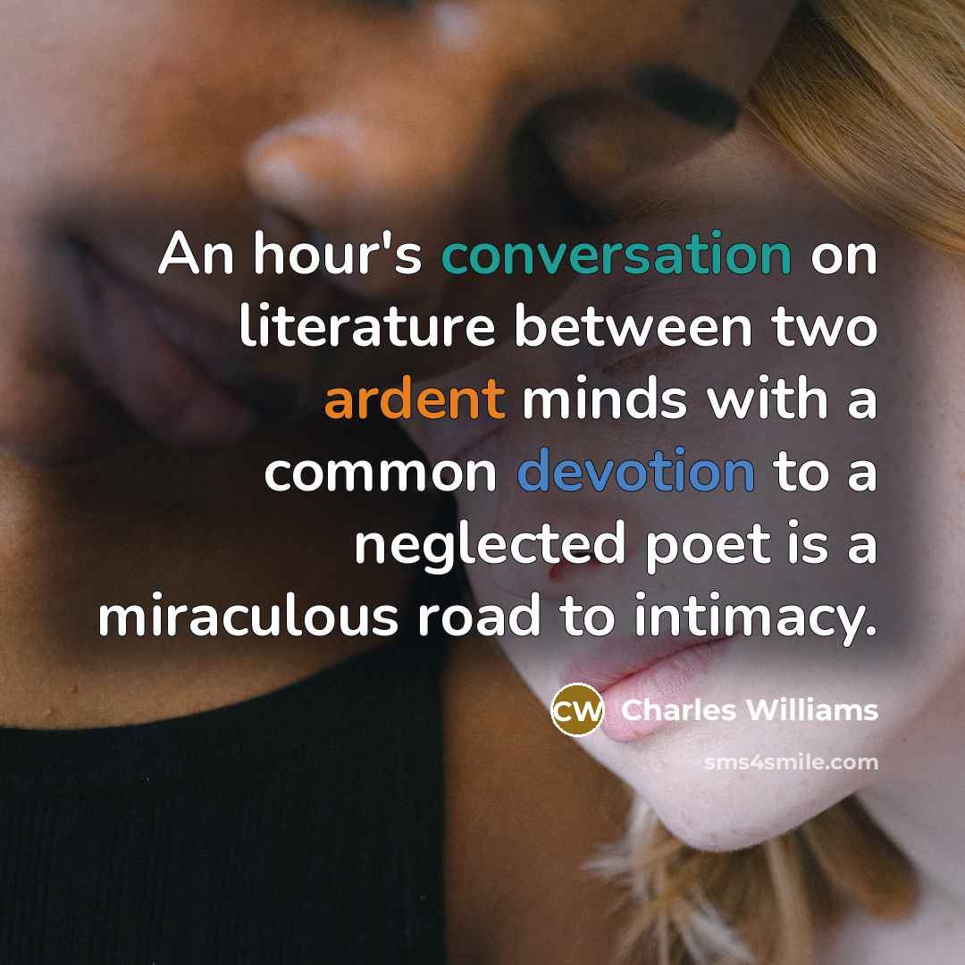 “An hour's conversation on literature between two ardent minds with a common devotion to a neglected poet is a miraculous road to intimacy.” quote by Charles Williams