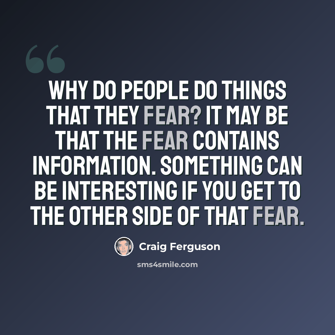“Why do people do things that they fear? It may be that the fear contains information. Something can be interesting if you get to the other side of that fear.” quote by Craig Ferguson