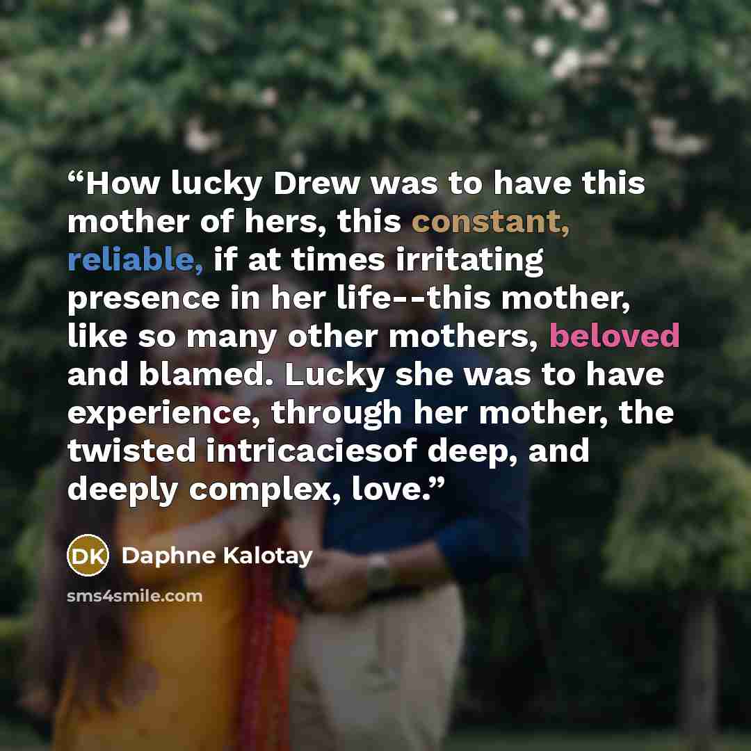 “How lucky Drew was to have this mother of hers, this constant, reliable, if at times irritating presence in her life--this mother, like so many other mothers, beloved and blamed. Lucky she was to have experience, through her mother, the twisted intricaciesof deep, and deeply complex, love.” quote by Daphne Kalotay
