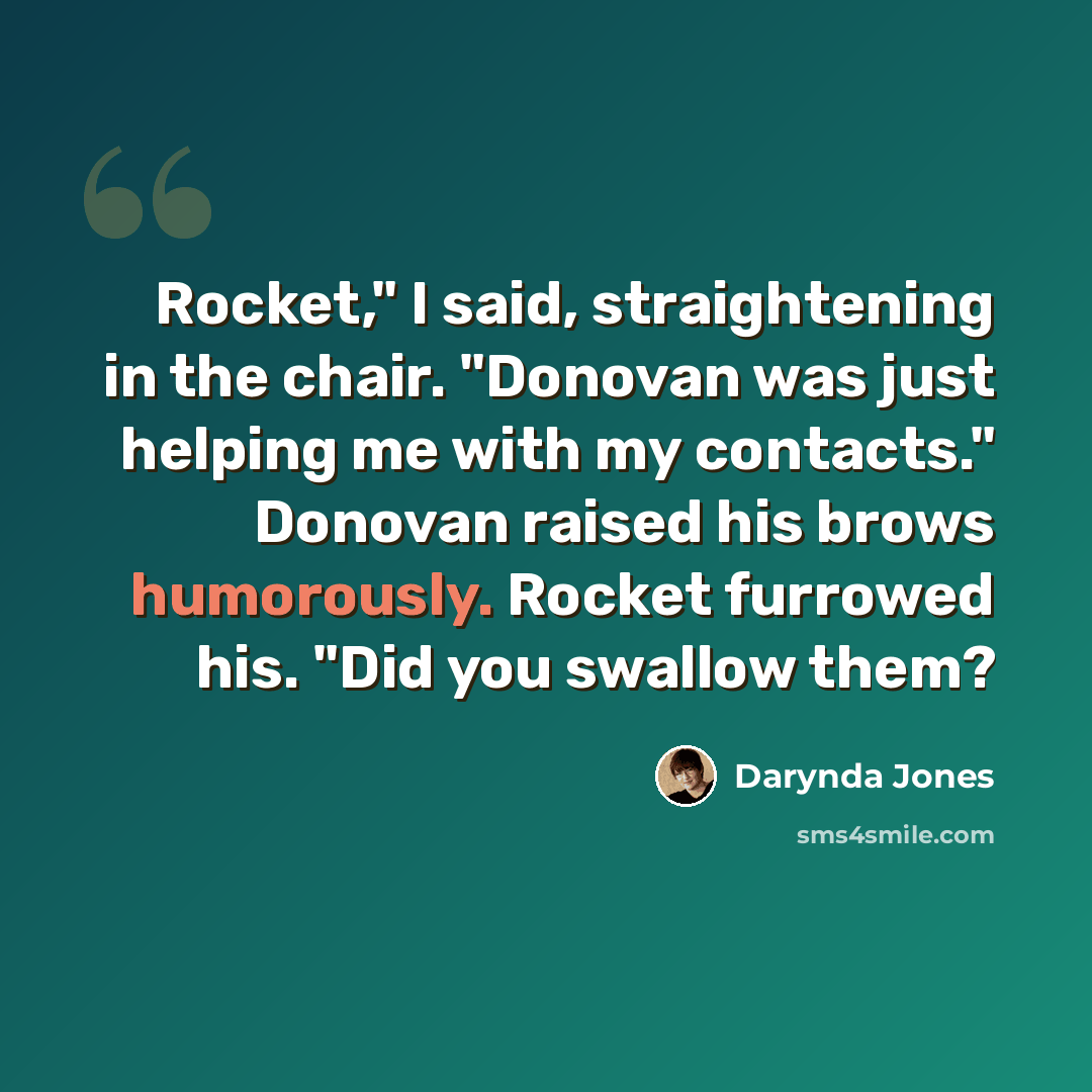 “Rocket," I said, straightening in the chair. "Donovan was just helping me with my contacts." Donovan raised his brows humorously. Rocket furrowed his. "Did you swallow them?” quote by Darynda Jones