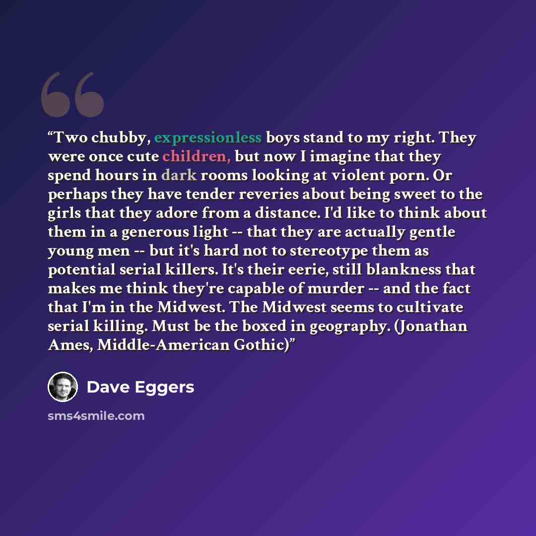 “Two chubby, expressionless boys stand to my right. They were once cute children, but now I imagine that they spend hours in dark rooms looking at violent porn. Or perhaps they have tender reveries about being sweet to the girls that they adore from a distance. I'd like to think about them in a…” quote by Dave Eggers