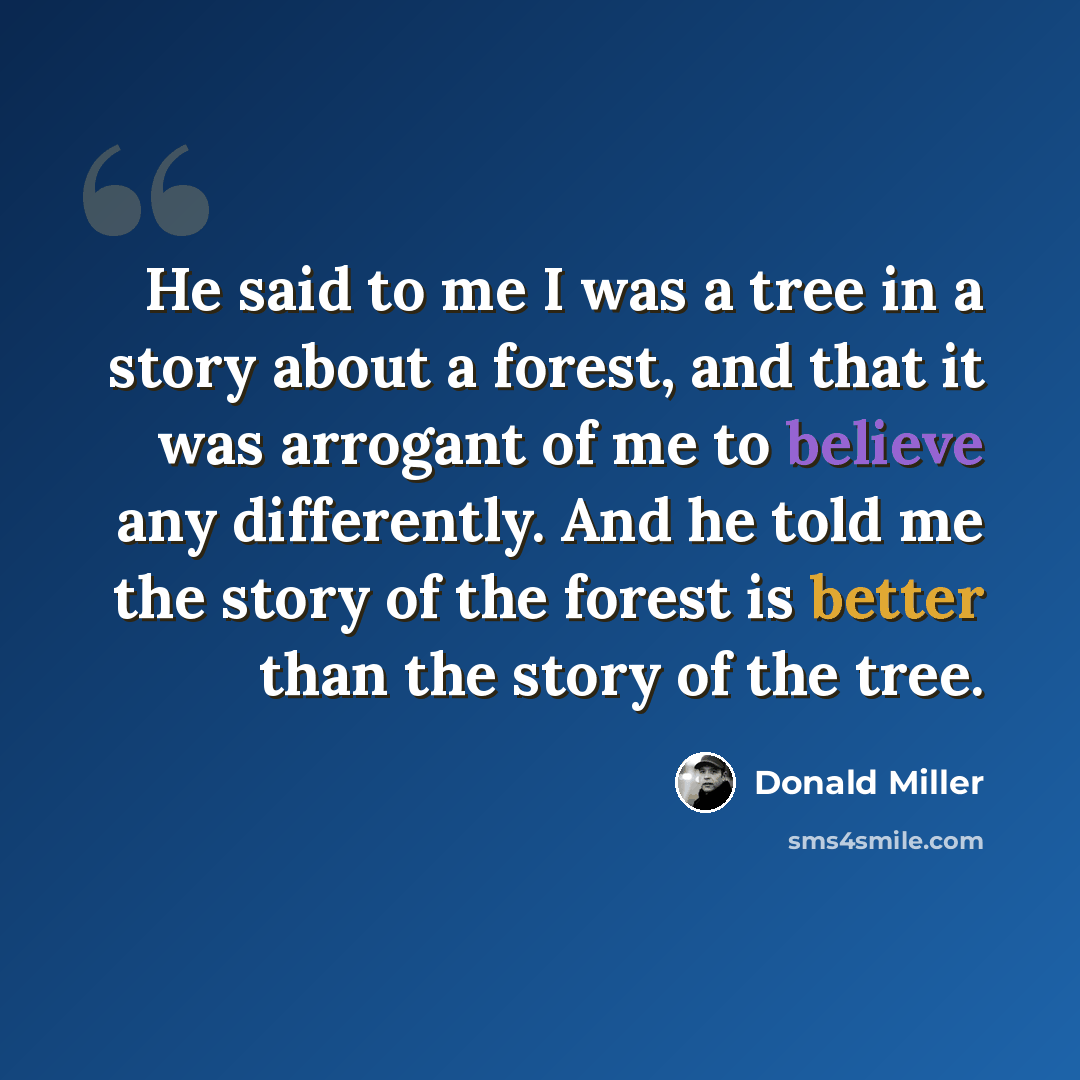 “He said to me I was a tree in a story about a forest, and that it was arrogant of me to believe any differently. And he told me the story of the forest is better than the story of the tree.” quote by Donald Miller