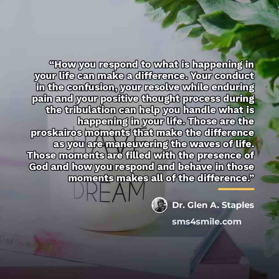 “How you respond to what is happening in your life can make a difference. Your conduct in the confusion, your resolve while enduring pain and your positive thought process during the tribulation can help you handle what is happening in your life. Those are the proskairos moments that make the…” quote by Dr. Glen A. Staples