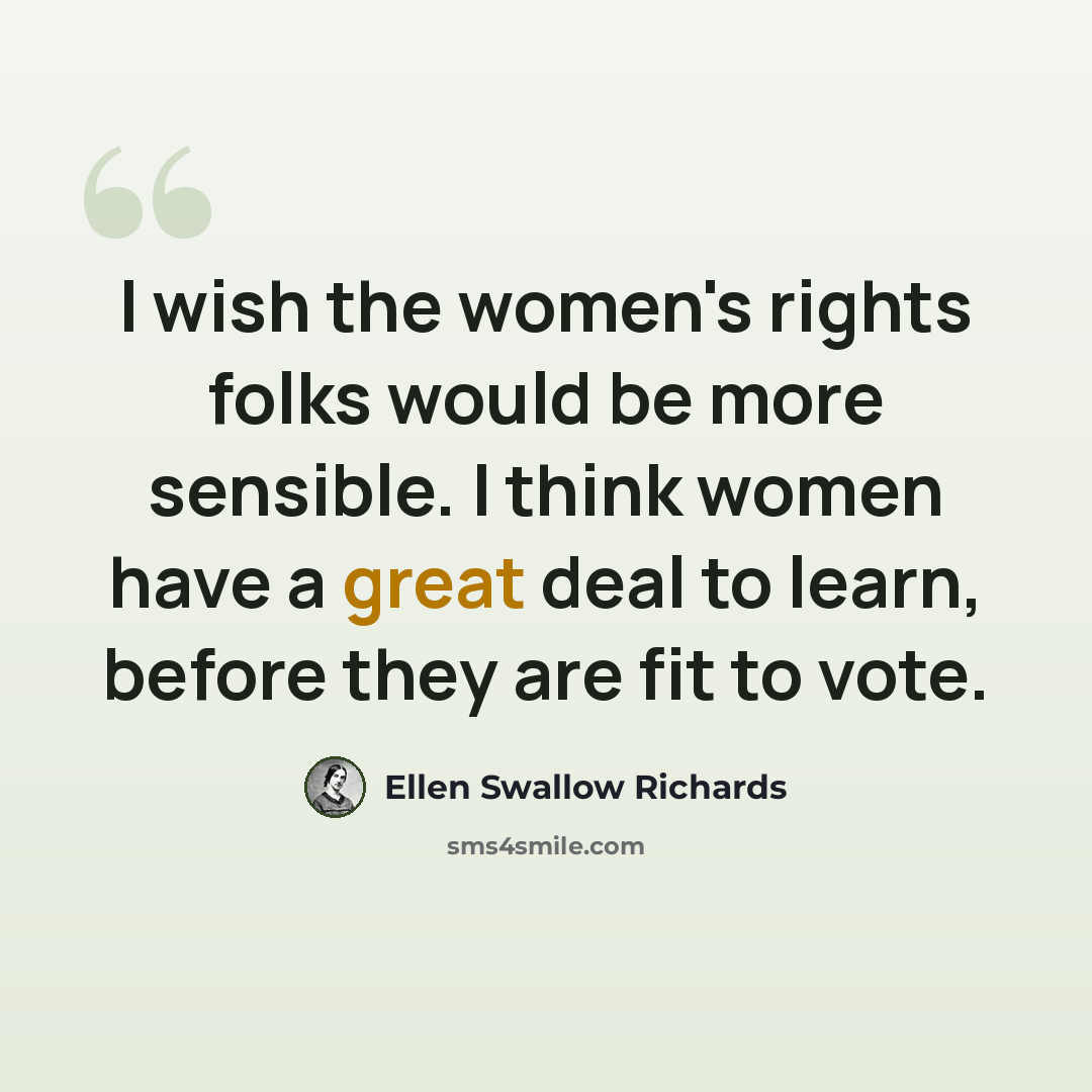 “I wish the women's rights folks would be more sensible. I think women have a great deal to learn, before they are fit to vote.” quote by Ellen Swallow Richards