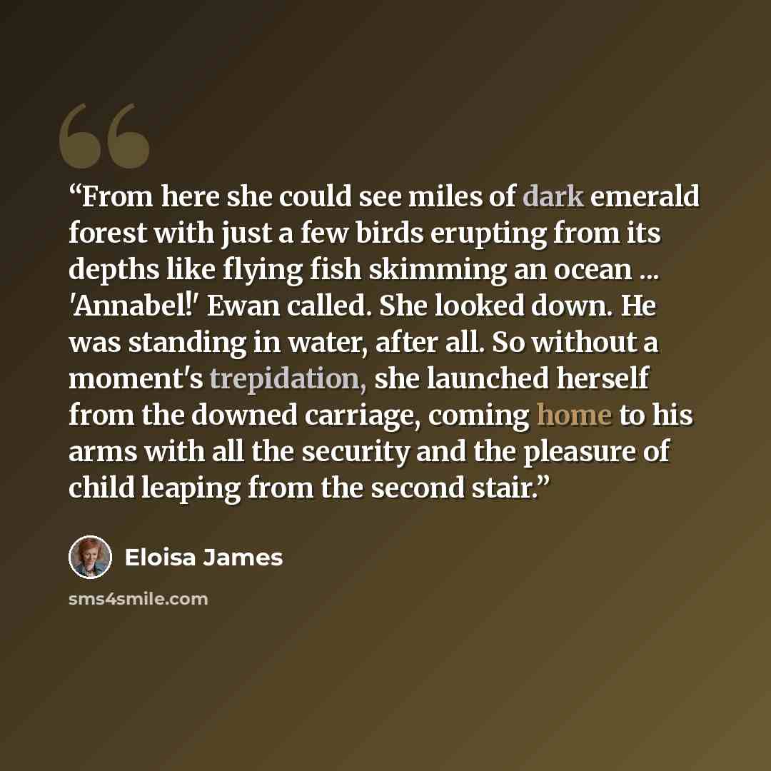“From here she could see miles of dark emerald forest with just a few birds erupting from its depths like flying fish skimming an ocean ... 'Annabel!' Ewan called. She looked down. He was standing in water, after all. So without a moment's trepidation, she launched herself from the downed carriage…” quote by Eloisa James