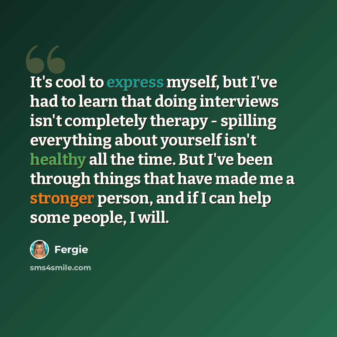 “It's cool to express myself, but I've had to learn that doing interviews isn't completely therapy - spilling everything about yourself isn't healthy all the time. But I've been through things that have made me a stronger person, and if I can help some people, I will.” quote by Fergie