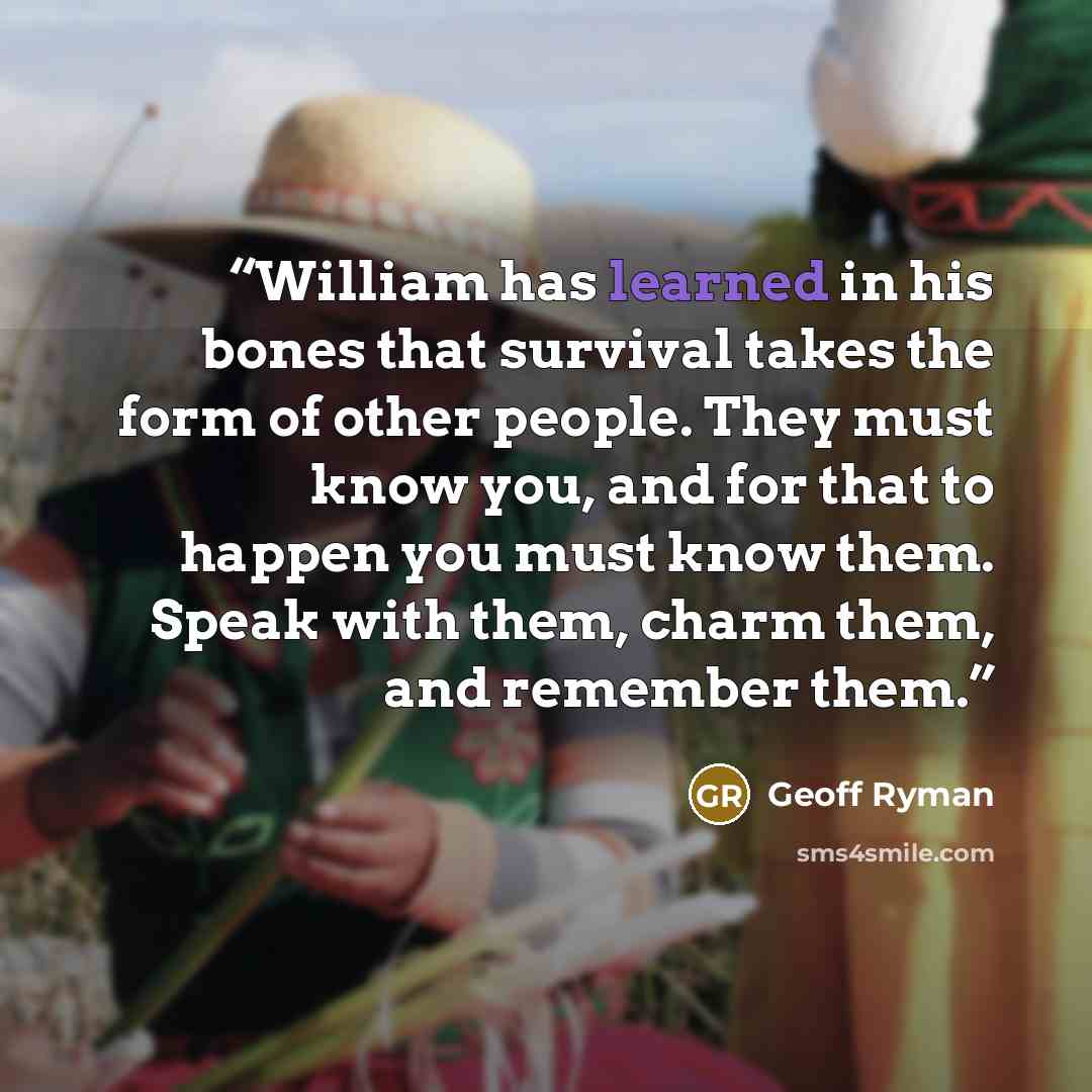 “William has learned in his bones that survival takes the form of other people. They must know you, and for that to happen you must know them. Speak with them, charm them, and remember them.” quote by Geoff Ryman