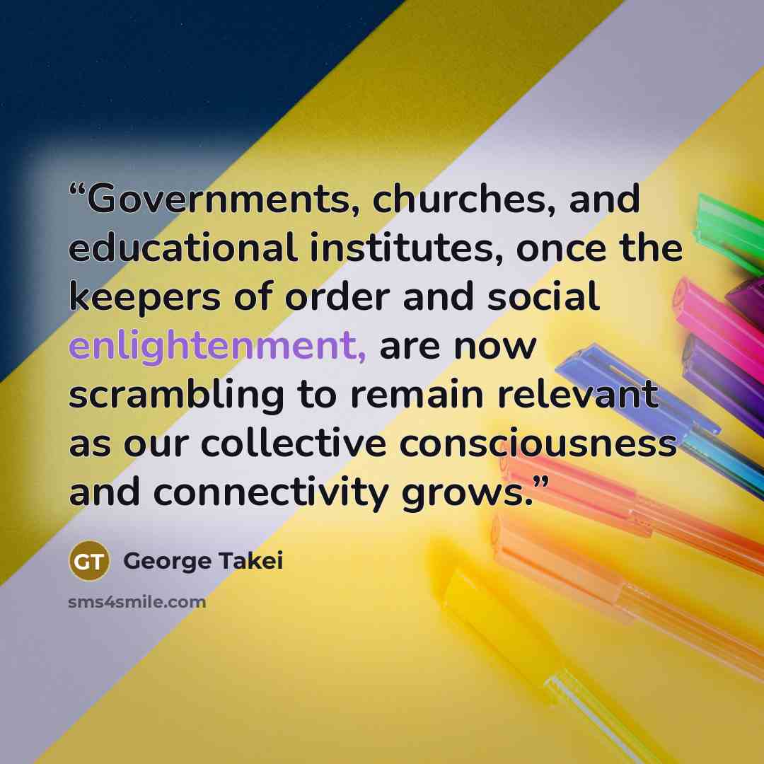 “Governments, churches, and educational institutes, once the keepers of order and social enlightenment, are now scrambling to remain relevant as our collective consciousness and connectivity grows.” quote by George Takei