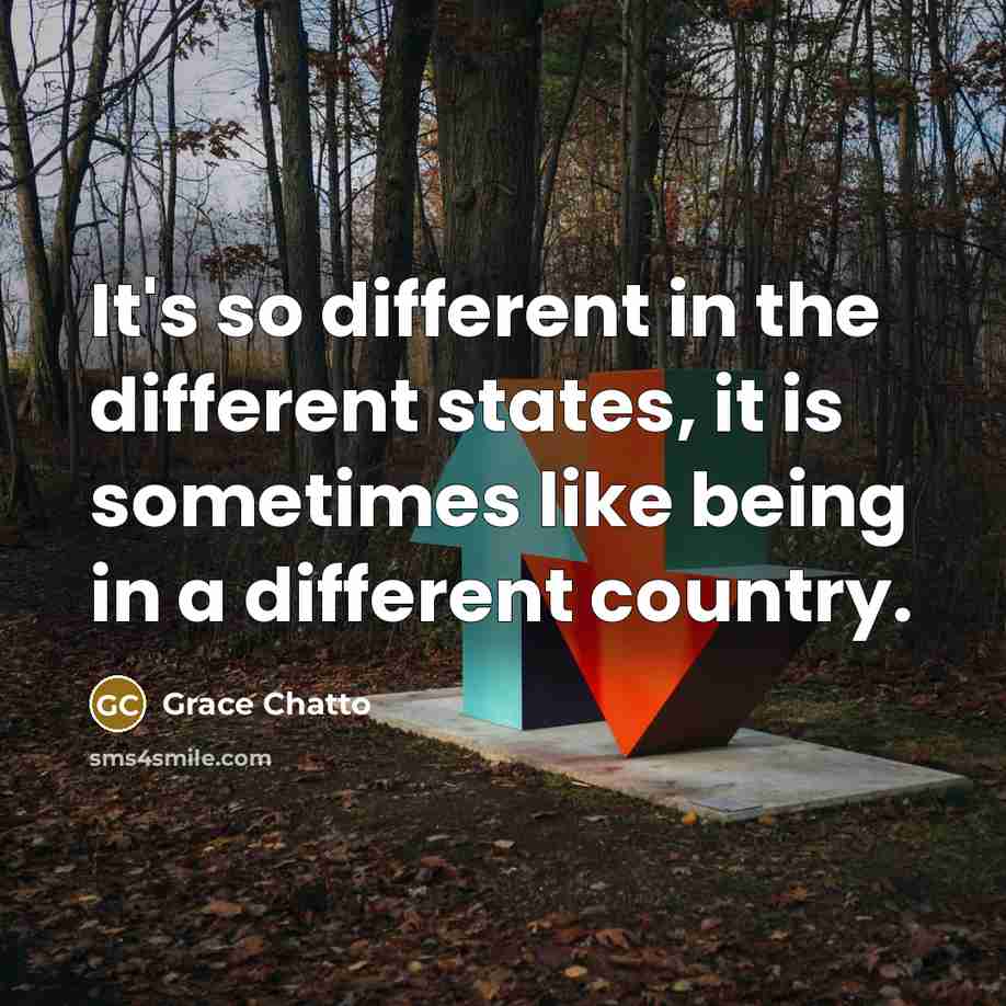 “It's so different in the different states, it is sometimes like being in a different country.” quote by Grace Chatto