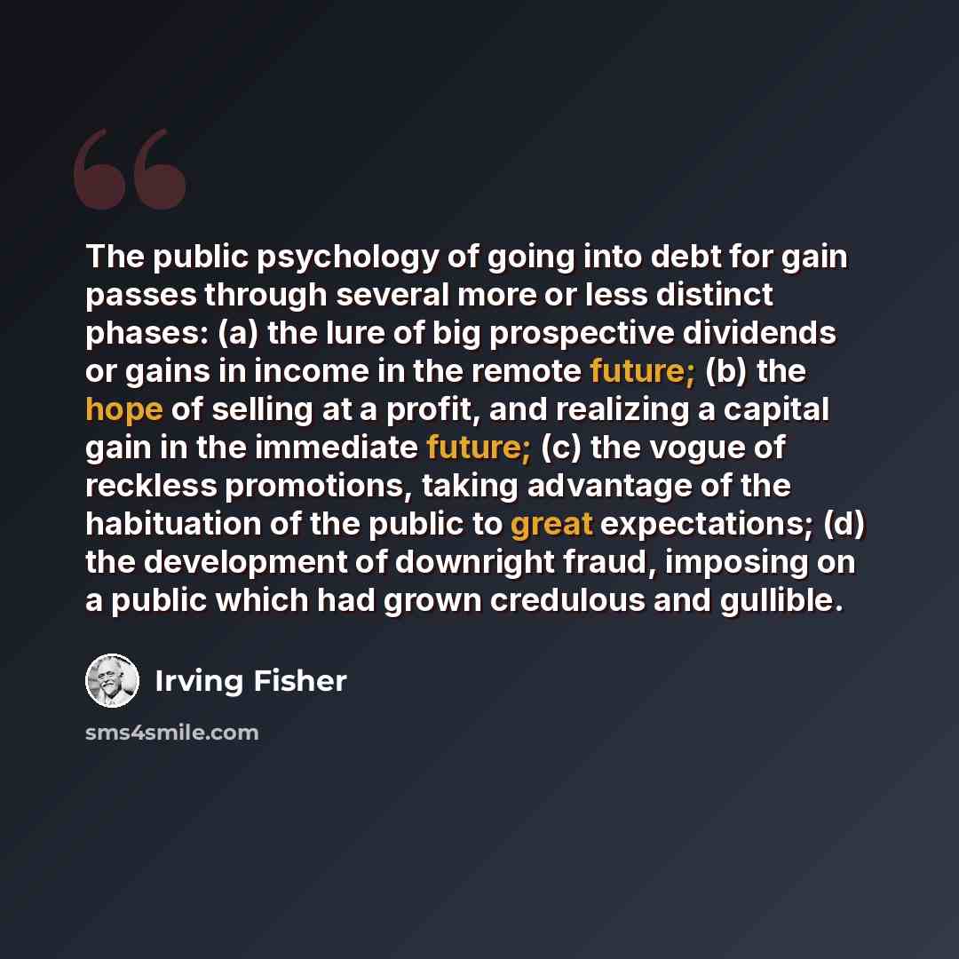 “The public psychology of going into debt for gain passes through several more or less distinct phases: (a) the lure of big prospective dividends or gains in income in the remote future; (b) the hope of selling at a profit, and realizing a capital gain in the immediate future; (c) the vogue of…” quote by Irving Fisher
