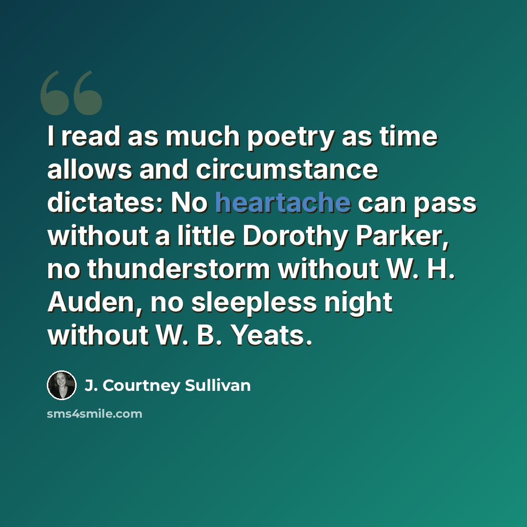 “I read as much poetry as time allows and circumstance dictates: No heartache can pass without a little Dorothy Parker, no thunderstorm without W. H. Auden, no sleepless night without W. B. Yeats.” quote by J. Courtney Sullivan