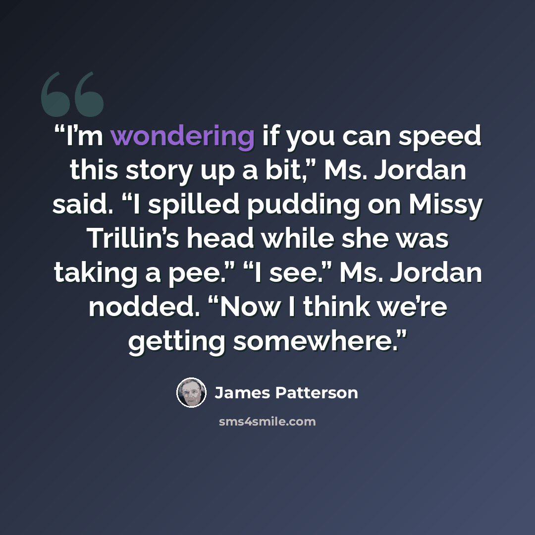 “I’m wondering if you can speed this story up a bit,” Ms. Jordan said. “I spilled pudding on Missy Trillin’s head while she was taking a pee.” “I see.” Ms. Jordan nodded. “Now I think we’re getting somewhere.” quote by James Patterson