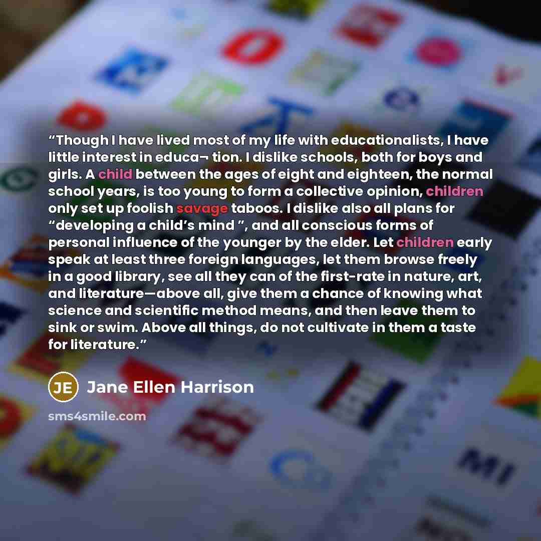 “Though I have lived most of my life with educationalists, I have little interest in educa¬ tion. I dislike schools, both for boys and girls. A child between the ages of eight and eighteen, the normal school years, is too young to form a collective opinion, children only set up foolish savage…” quote by Jane Ellen Harrison