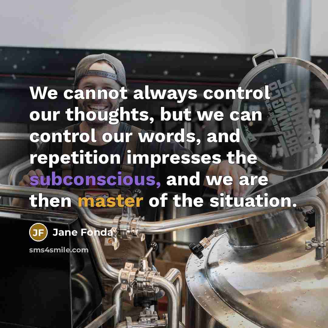 “We cannot always control our thoughts, but we can control our words, and repetition impresses the subconscious, and we are then master of the situation.” quote by Jane Fonda