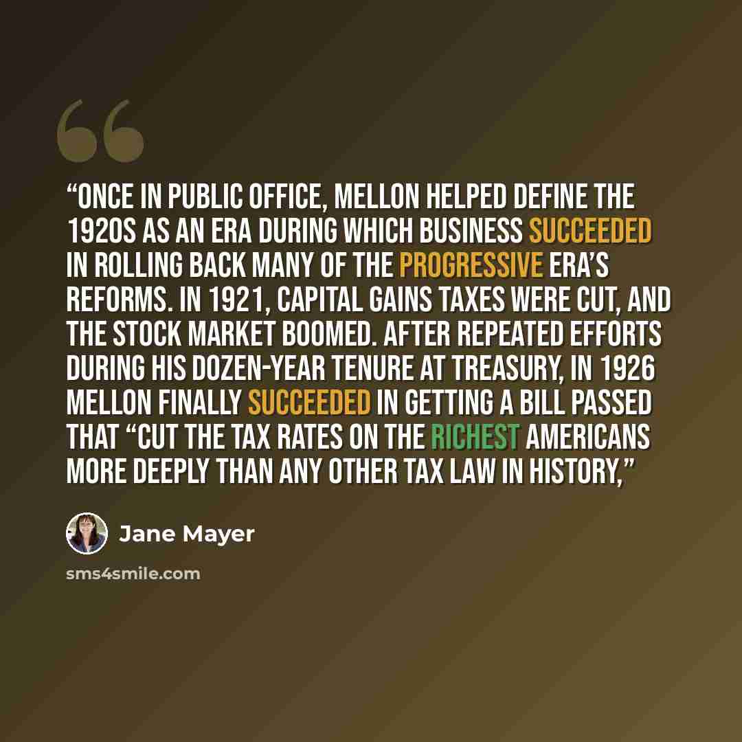 “Once in public office, Mellon helped define the 1920s as an era during which business succeeded in rolling back many of the Progressive Era’s reforms. In 1921, capital gains taxes were cut, and the stock market boomed. After repeated efforts during his dozen-year tenure at Treasury, in 1926 Mellon…” quote by Jane Mayer