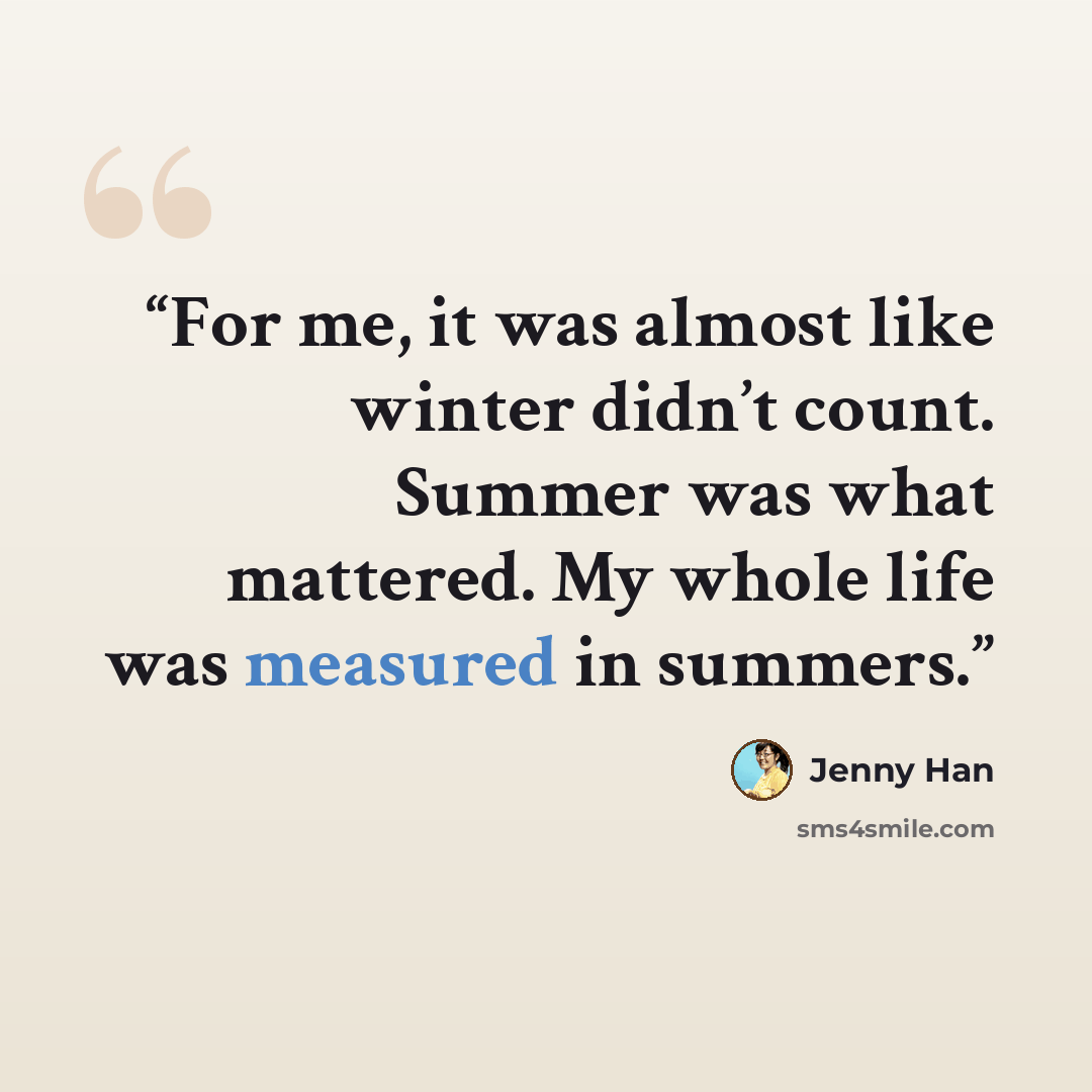 “For me, it was almost like winter didn’t count. Summer was what mattered. My whole life was measured in summers.” quote by Jenny Han
