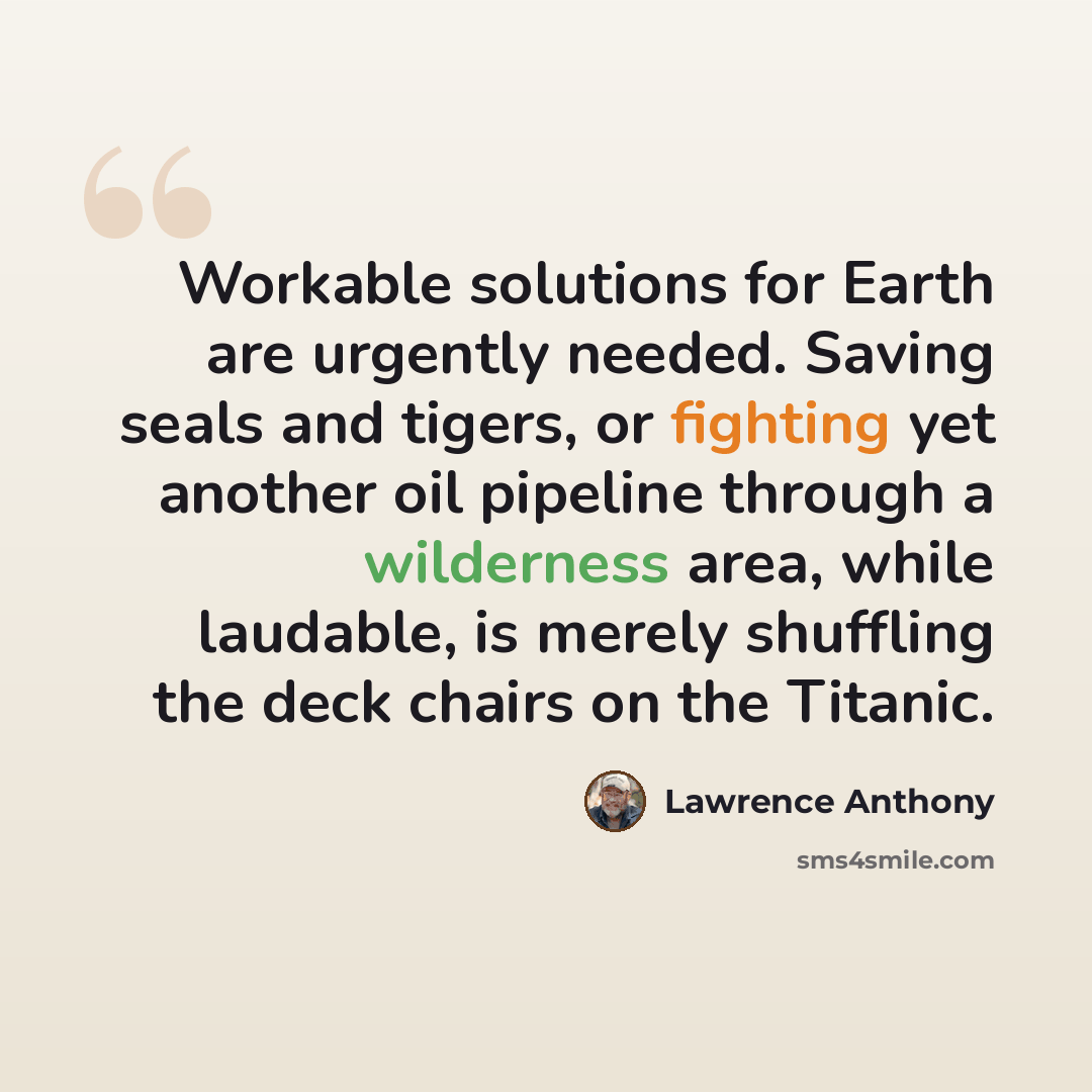 “Workable solutions for Earth are urgently needed. Saving seals and tigers, or fighting yet another oil pipeline through a wilderness area, while laudable, is merely shuffling the deck chairs on the Titanic.” quote by Lawrence Anthony