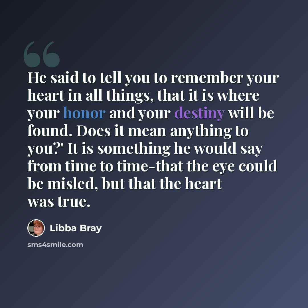 “He said to tell you to remember your heart in all things, that it is where your honor and your destiny will be found. Does it mean anything to you?' It is something he would say from time to time-that the eye could be misled, but that the heart was true.” quote by Libba Bray