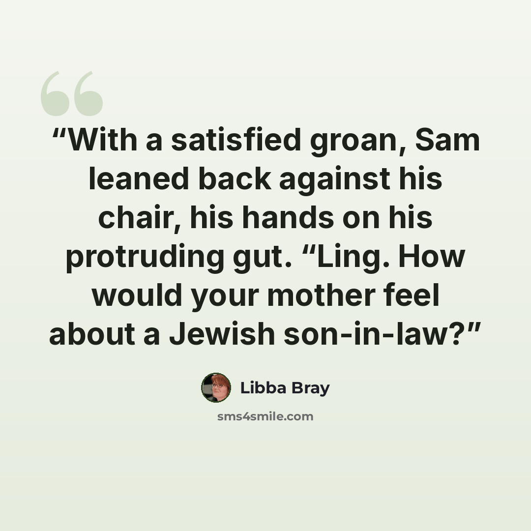 “With a satisfied groan, Sam leaned back against his chair, his hands on his protruding gut. “Ling. How would your mother feel about a Jewish son-in-law?” quote by Libba Bray
