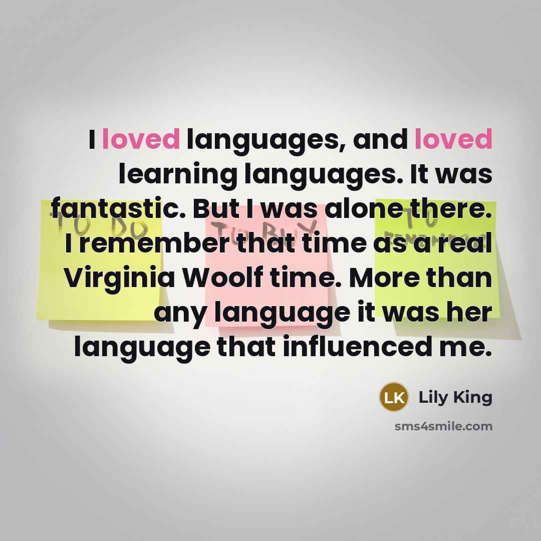“I loved languages, and loved learning languages. It was fantastic. But I was alone there. I remember that time as a real Virginia Woolf time. More than any language it was her language that influenced me.” quote by Lily King