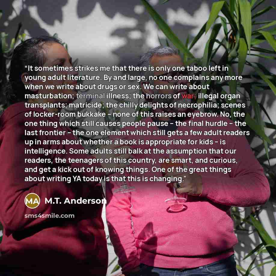 “It sometimes strikes me that there is only one taboo left in young adult literature. By and large, no one complains any more when we write about drugs or sex. We can write about masturbation; terminal illness; the horrors of war; illegal organ transplants; matricide; the chilly delights of…” quote by M.T. Anderson