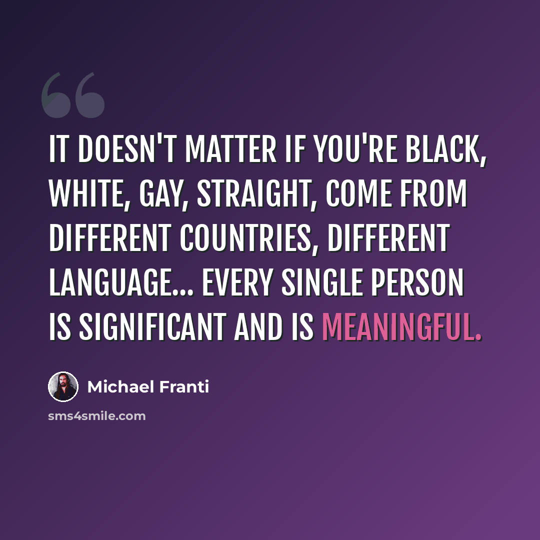 “It doesn't matter if you're black, white, gay, straight, come from different countries, different language... every single person is significant and is meaningful.” quote by Michael Franti
