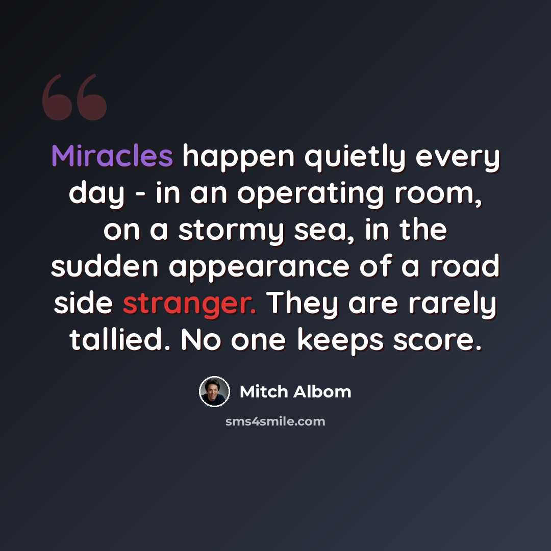 “Miracles happen quietly every day - in an operating room, on a stormy sea, in the sudden appearance of a road side stranger. They are rarely tallied. No one keeps score.” quote by Mitch Albom
