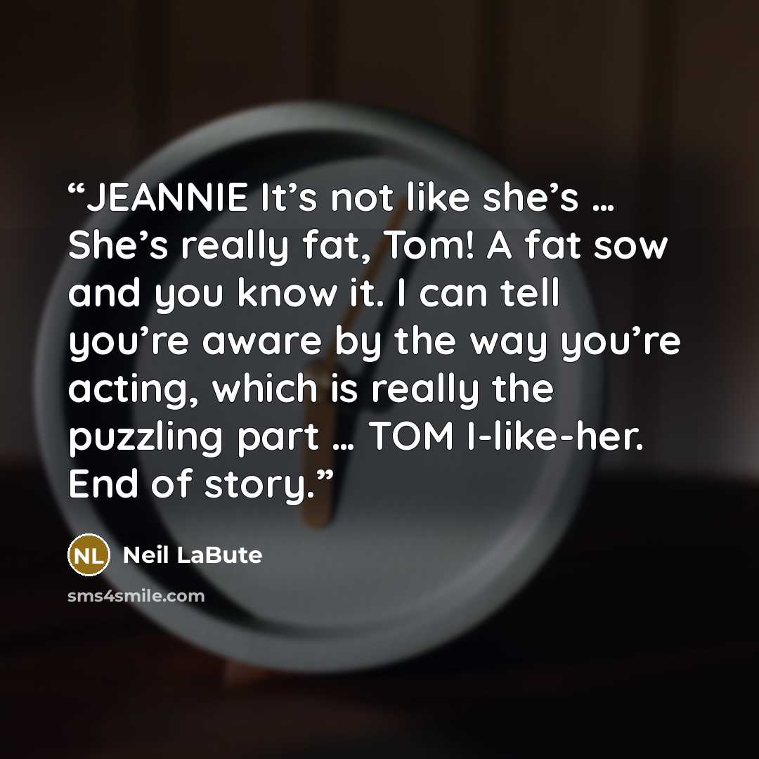 “JEANNIE It’s not like she’s … She’s really fat, Tom! A fat sow and you know it. I can tell you’re aware by the way you’re acting, which is really the puzzling part … TOM I-like-her. End of story.” quote by Neil LaBute