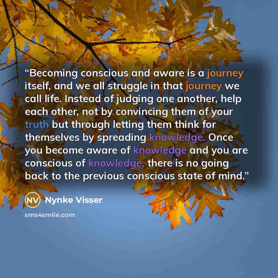 “Becoming conscious and aware is a journey itself, and we all struggle in that journey we call life. Instead of judging one another, help each other, not by convincing them of your truth but through letting them think for themselves by spreading knowledge. Once you become aware of knowledge and you…” quote by Nynke Visser