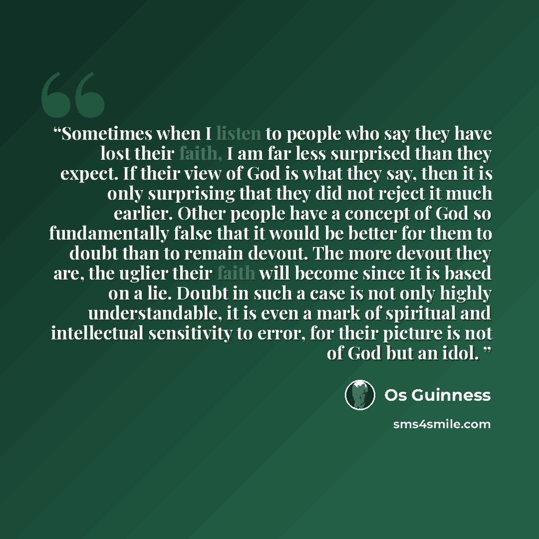“Sometimes when I listen to people who say they have lost their faith, I am far less surprised than they expect. If their view of God is what they say, then it is only surprising that they did not reject it much earlier. Other people have a concept of God so fundamentally false that it would be…” quote by Os Guinness